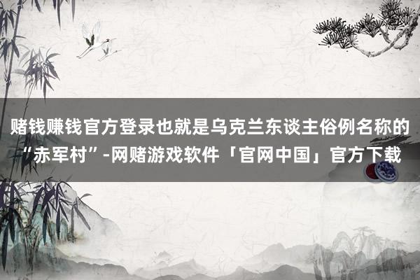赌钱赚钱官方登录也就是乌克兰东谈主俗例名称的“赤军村”-网赌游戏软件「官网中国」官方下载