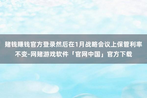 赌钱赚钱官方登录然后在1月战略会议上保管利率不变-网赌游戏软件「官网中国」官方下载