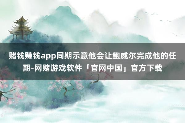 赌钱赚钱app同期示意他会让鲍威尔完成他的任期-网赌游戏软件「官网中国」官方下载