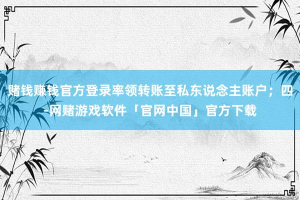 赌钱赚钱官方登录率领转账至私东说念主账户；四-网赌游戏软件「官网中国」官方下载