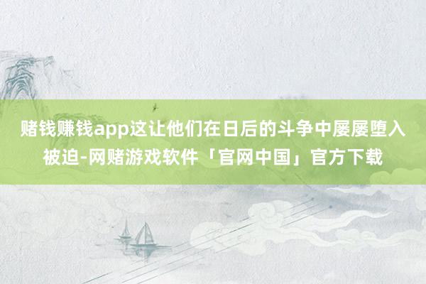 赌钱赚钱app这让他们在日后的斗争中屡屡堕入被迫-网赌游戏软件「官网中国」官方下载