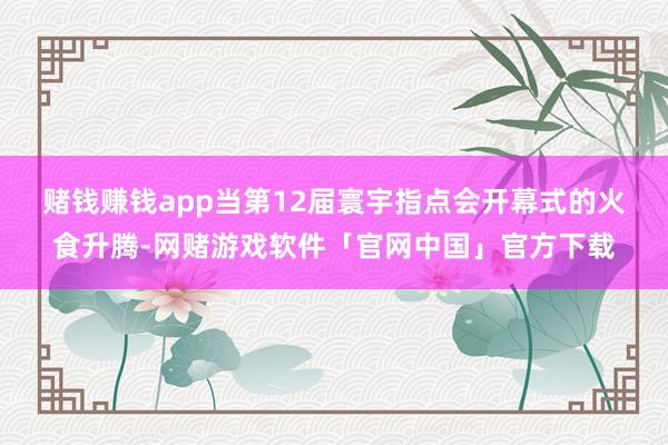 赌钱赚钱app　　当第12届寰宇指点会开幕式的火食升腾-网赌游戏软件「官网中国」官方下载