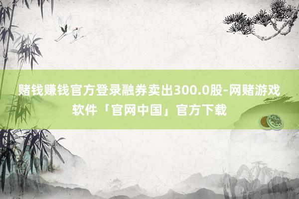 赌钱赚钱官方登录融券卖出300.0股-网赌游戏软件「官网中国」官方下载