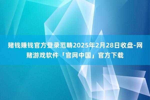 赌钱赚钱官方登录范畴2025年2月28日收盘-网赌游戏软件「官网中国」官方下载