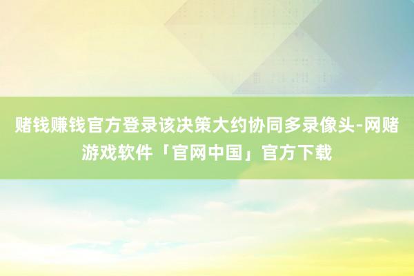 赌钱赚钱官方登录该决策大约协同多录像头-网赌游戏软件「官网中国」官方下载
