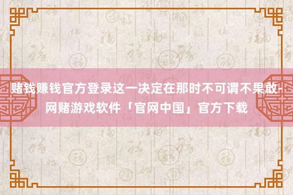 赌钱赚钱官方登录这一决定在那时不可谓不果敢-网赌游戏软件「官网中国」官方下载