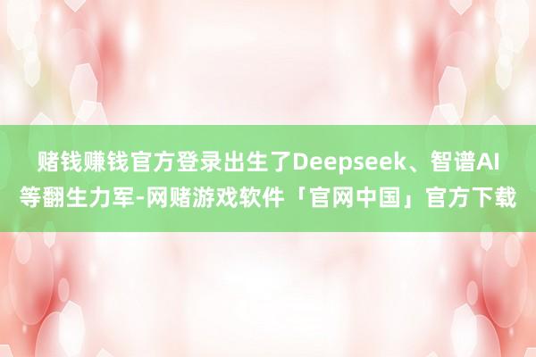 赌钱赚钱官方登录出生了Deepseek、智谱AI等翻生力军-网赌游戏软件「官网中国」官方下载