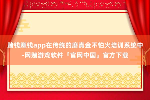 赌钱赚钱app在传统的磨真金不怕火培训系统中-网赌游戏软件「官网中国」官方下载