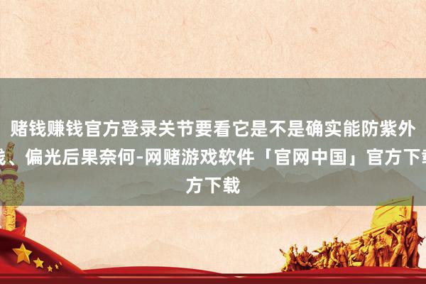 赌钱赚钱官方登录关节要看它是不是确实能防紫外线、偏光后果奈何-网赌游戏软件「官网中国」官方下载
