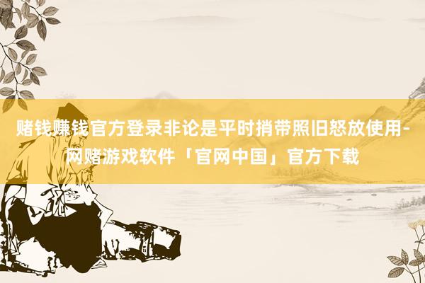 赌钱赚钱官方登录非论是平时捎带照旧怒放使用-网赌游戏软件「官网中国」官方下载