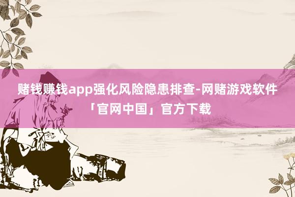 赌钱赚钱app　　强化风险隐患排查-网赌游戏软件「官网中国」官方下载