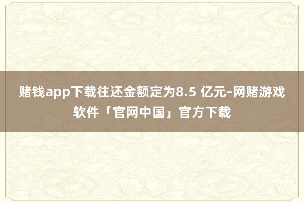 赌钱app下载往还金额定为8.5 亿元-网赌游戏软件「官网中国」官方下载