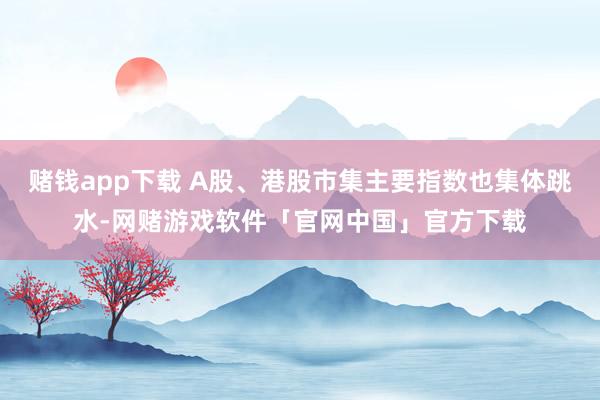 赌钱app下载 A股、港股市集主要指数也集体跳水-网赌游戏软件「官网中国」官方下载