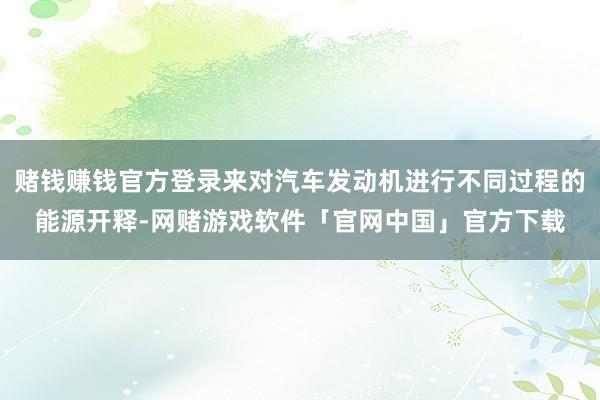 赌钱赚钱官方登录来对汽车发动机进行不同过程的能源开释-网赌游戏软件「官网中国」官方下载
