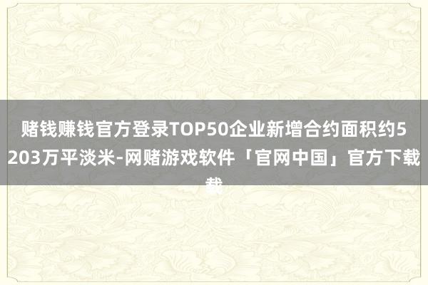 赌钱赚钱官方登录TOP50企业新增合约面积约5203万平淡米-网赌游戏软件「官网中国」官方下载