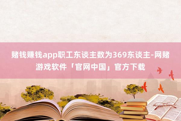 赌钱赚钱app职工东谈主数为369东谈主-网赌游戏软件「官网中国」官方下载