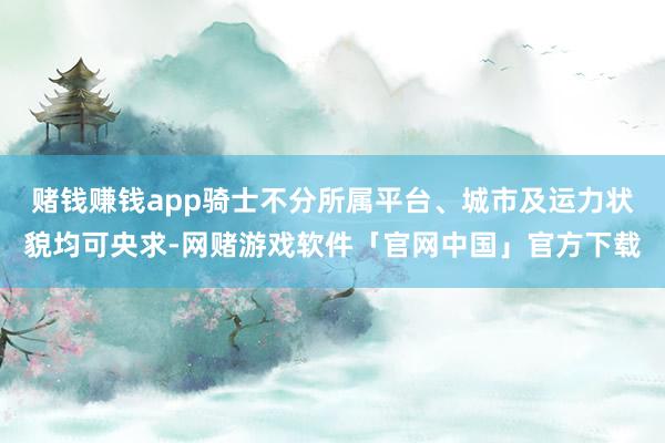 赌钱赚钱app骑士不分所属平台、城市及运力状貌均可央求-网赌游戏软件「官网中国」官方下载