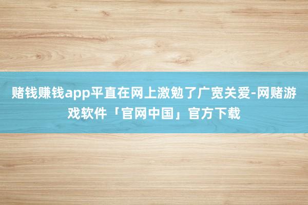 赌钱赚钱app平直在网上激勉了广宽关爱-网赌游戏软件「官网中国」官方下载