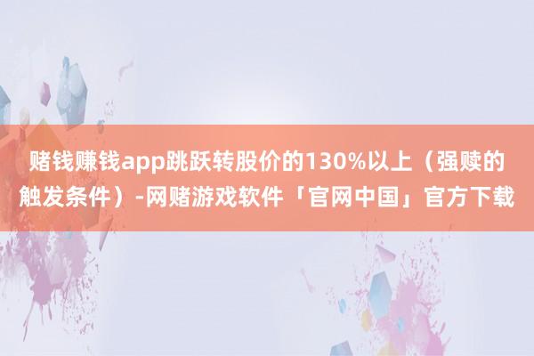 赌钱赚钱app跳跃转股价的130%以上（强赎的触发条件）-网赌游戏软件「官网中国」官方下载