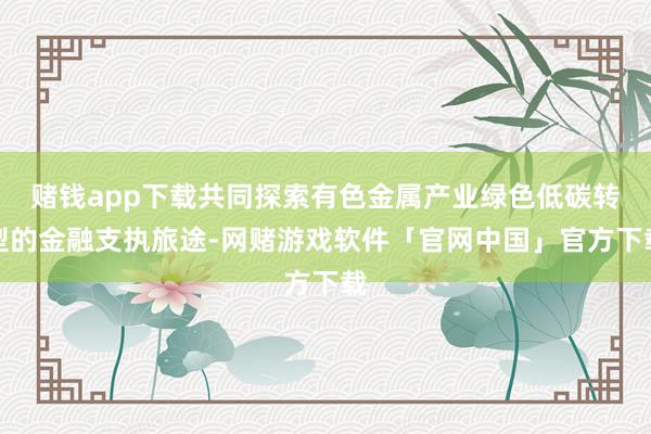 赌钱app下载共同探索有色金属产业绿色低碳转型的金融支执旅途-网赌游戏软件「官网中国」官方下载