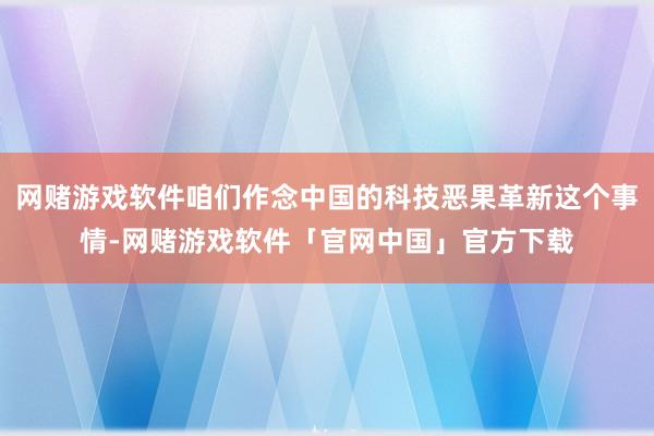 网赌游戏软件咱们作念中国的科技恶果革新这个事情-网赌游戏软件「官网中国」官方下载