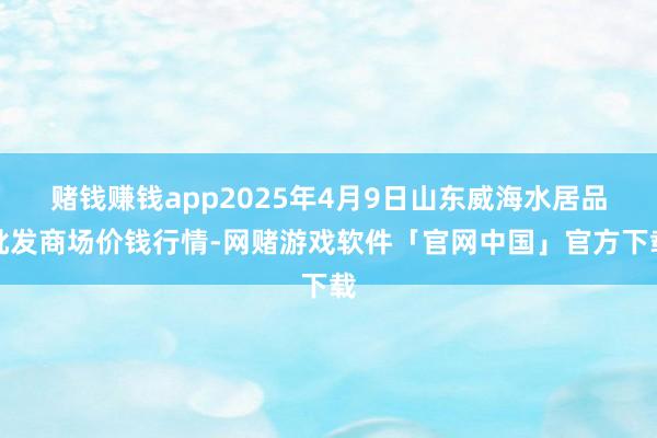 赌钱赚钱app2025年4月9日山东威海水居品批发商场价钱行情-网赌游戏软件「官网中国」官方下载