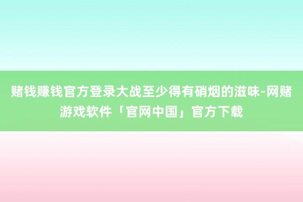 赌钱赚钱官方登录大战至少得有硝烟的滋味-网赌游戏软件「官网中国」官方下载
