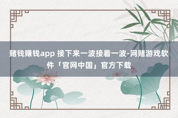赌钱赚钱app 接下来一波接着一波-网赌游戏软件「官网中国」官方下载
