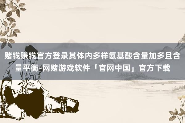 赌钱赚钱官方登录其体内多样氨基酸含量加多且含量平衡-网赌游戏软件「官网中国」官方下载