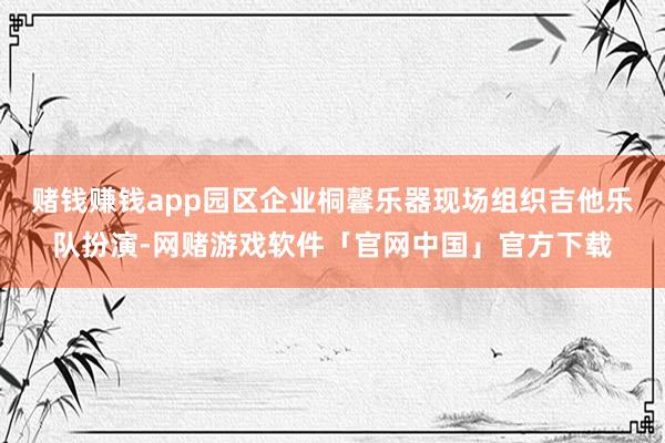 赌钱赚钱app园区企业桐馨乐器现场组织吉他乐队扮演-网赌游戏软件「官网中国」官方下载