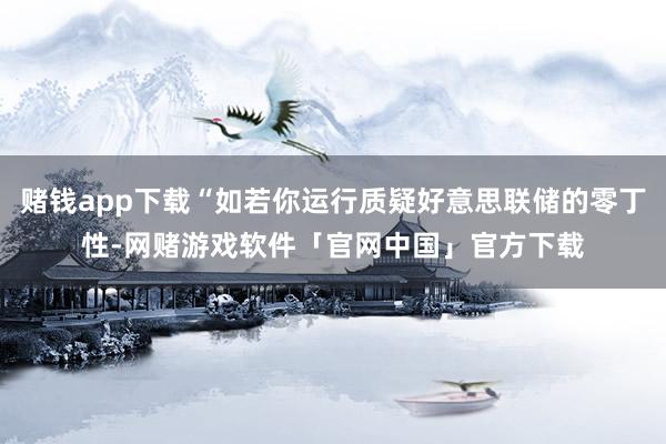 赌钱app下载“如若你运行质疑好意思联储的零丁性-网赌游戏软件「官网中国」官方下载