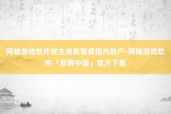 网赌游戏软件我主淌若敬爱国内散户-网赌游戏软件「官网中国」官方下载