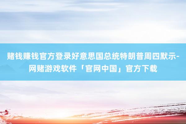赌钱赚钱官方登录好意思国总统特朗普周四默示-网赌游戏软件「官网中国」官方下载