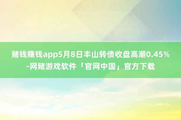 赌钱赚钱app5月8日丰山转债收盘高潮0.45%-网赌游戏软件「官网中国」官方下载