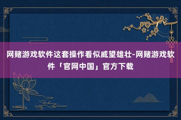 网赌游戏软件这套操作看似威望雄壮-网赌游戏软件「官网中国」官方下载