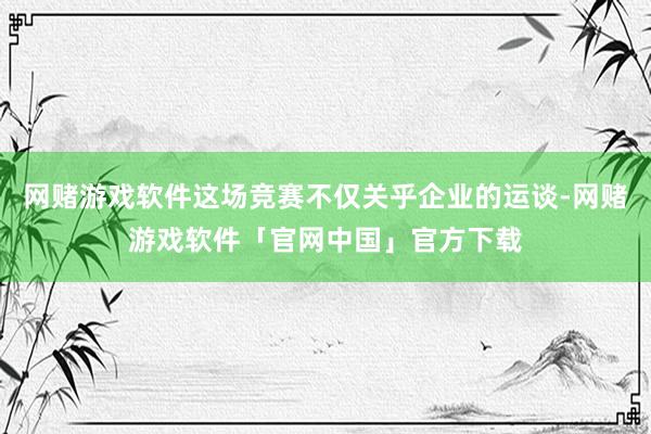 网赌游戏软件这场竞赛不仅关乎企业的运谈-网赌游戏软件「官网中国」官方下载