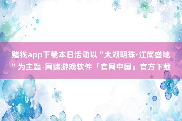 赌钱app下载　　本日活动以“太湖明珠·江南盛地”为主题-网赌游戏软件「官网中国」官方下载