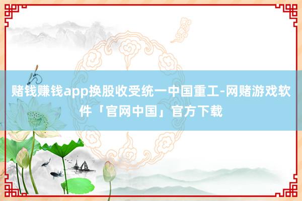 赌钱赚钱app换股收受统一中国重工-网赌游戏软件「官网中国」官方下载