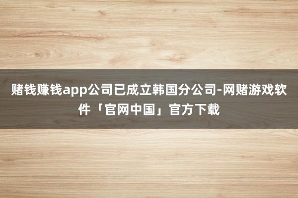 赌钱赚钱app公司已成立韩国分公司-网赌游戏软件「官网中国」官方下载