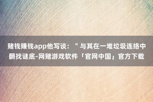 赌钱赚钱app他写谈：＂与其在一堆垃圾连络中翻找谜底-网赌游戏软件「官网中国」官方下载