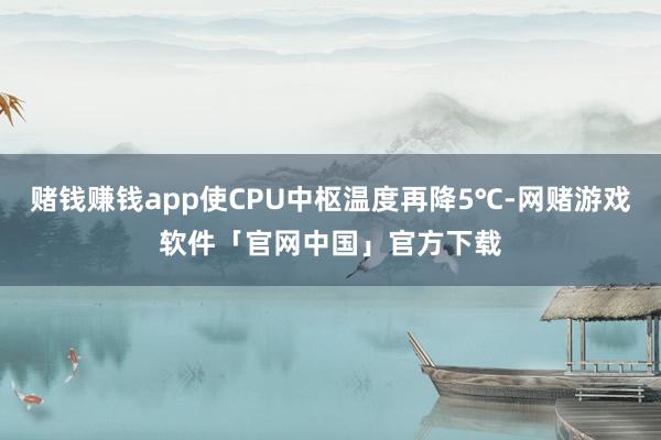 赌钱赚钱app使CPU中枢温度再降5℃-网赌游戏软件「官网中国」官方下载