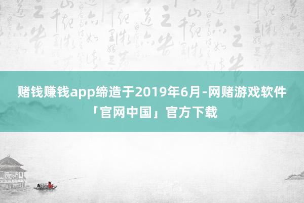 赌钱赚钱app缔造于2019年6月-网赌游戏软件「官网中国」官方下载