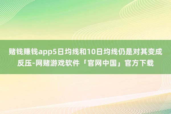赌钱赚钱app5日均线和10日均线仍是对其变成反压-网赌游戏软件「官网中国」官方下载