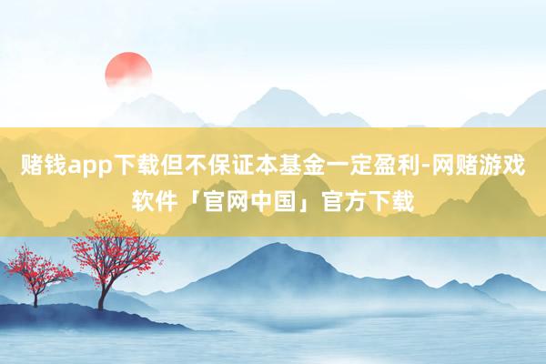 赌钱app下载但不保证本基金一定盈利-网赌游戏软件「官网中国」官方下载