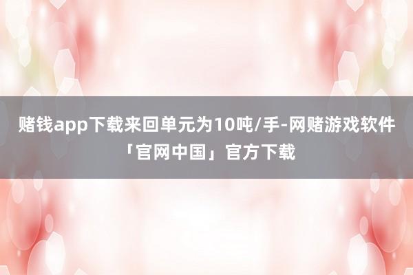 赌钱app下载来回单元为10吨/手-网赌游戏软件「官网中国」官方下载