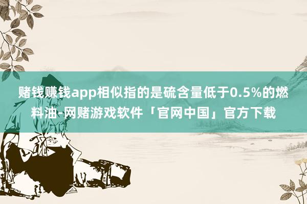 赌钱赚钱app相似指的是硫含量低于0.5%的燃料油-网赌游戏软件「官网中国」官方下载