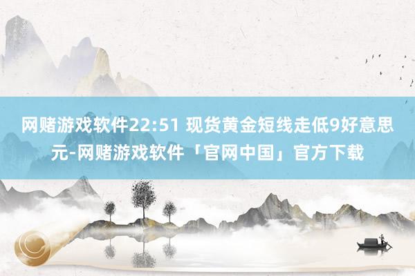 网赌游戏软件22:51 现货黄金短线走低9好意思元-网赌游戏软件「官网中国」官方下载