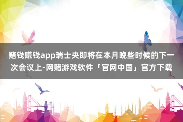 赌钱赚钱app瑞士央即将在本月晚些时候的下一次会议上-网赌游戏软件「官网中国」官方下载