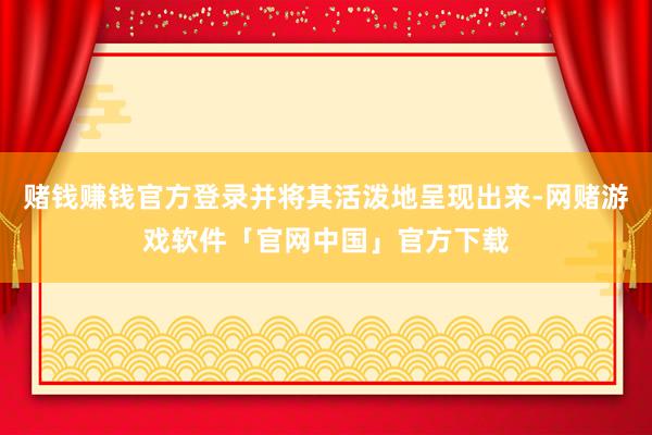 赌钱赚钱官方登录并将其活泼地呈现出来-网赌游戏软件「官网中国」官方下载