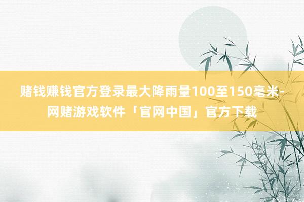 赌钱赚钱官方登录最大降雨量100至150毫米-网赌游戏软件「官网中国」官方下载